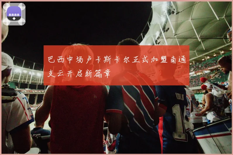巴西中场卢卡斯卡尔正式加盟南通支云开启新篇章
