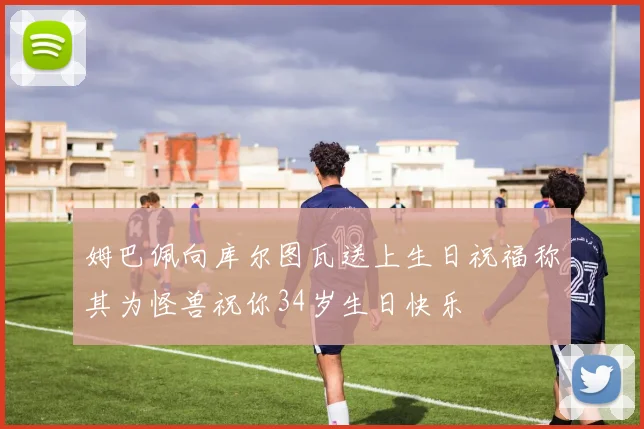 姆巴佩向库尔图瓦送上生日祝福称其为怪兽祝你34岁生日快乐