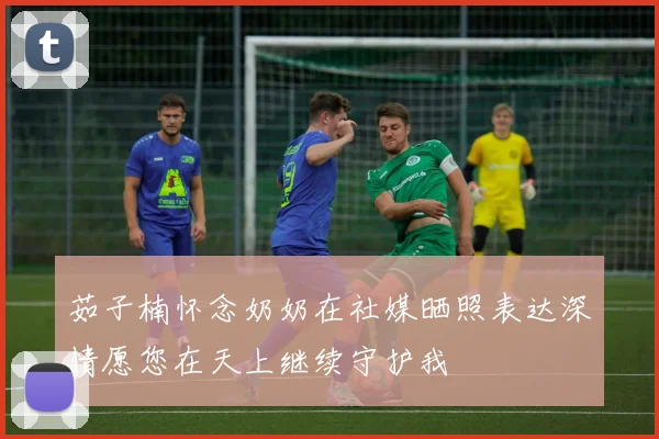 茹子楠怀念奶奶在社媒晒照表达深情愿您在天上继续守护我
