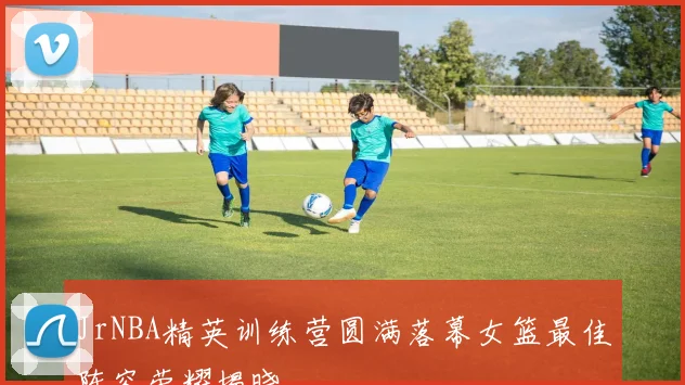 JrNBA精英训练营圆满落幕女篮最佳阵容荣耀揭晓