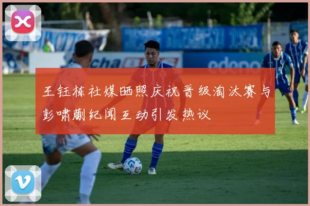 王钰栋社媒晒照庆祝晋级淘汰赛与彭啸蒯纪闻互动引发热议