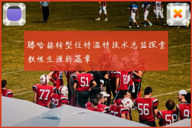 滕哈赫转型任特温特技术总监探索教练生涯新篇章