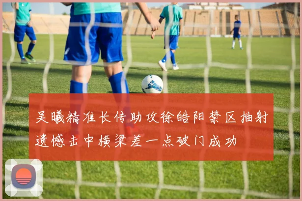 吴曦精准长传助攻徐皓阳禁区抽射遗憾击中横梁差一点破门成功