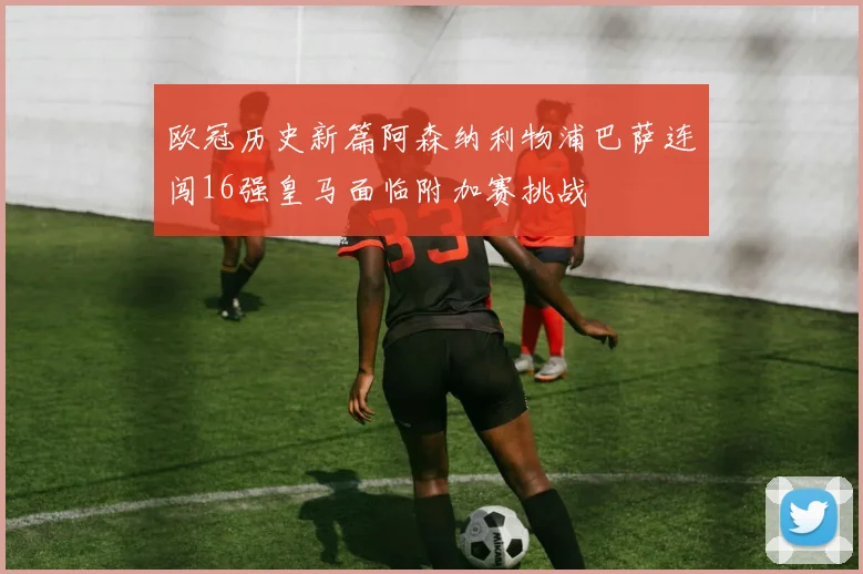 欧冠历史新篇阿森纳利物浦巴萨连闯16强皇马面临附加赛挑战