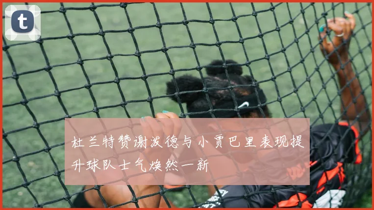 杜兰特赞谢泼德与小贾巴里表现提升球队士气焕然一新