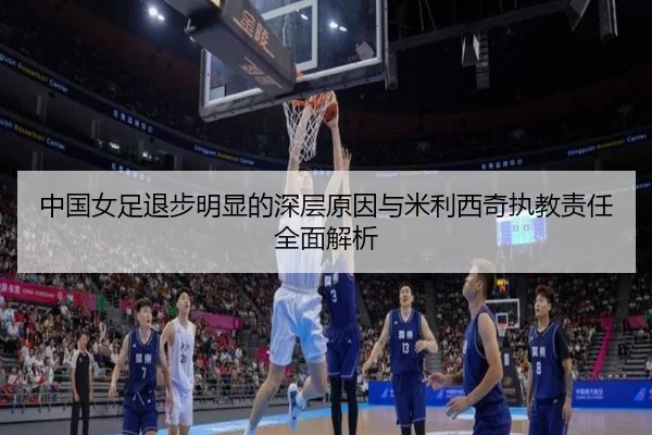 中国女足退步明显的深层原因与米利西奇执教责任全面解析